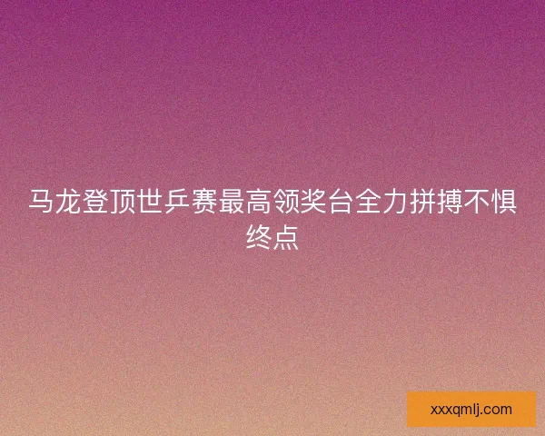 马龙登顶世乒赛最高领奖台全力拼搏不惧终点