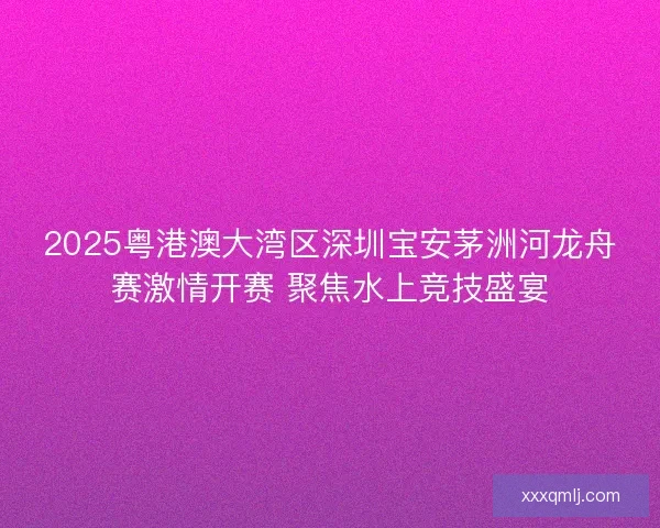 2025粤港澳大湾区深圳宝安茅洲河龙舟赛激情开赛 聚焦水上竞技盛宴