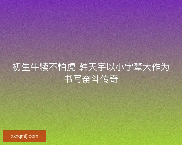 初生牛犊不怕虎 韩天宇以小字辈大作为书写奋斗传奇