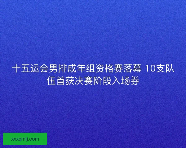 十五运会男排成年组资格赛落幕 10支队伍首获决赛阶段入场券