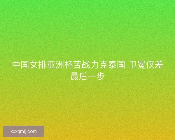 中国女排亚洲杯苦战力克泰国 卫冕仅差最后一步
